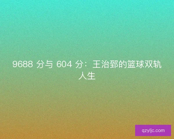 9688 分与 604 分：王治郅的篮球双轨人生