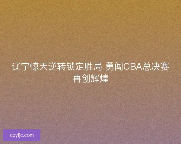 辽宁惊天逆转锁定胜局 勇闯CBA总决赛再创辉煌