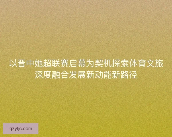 以晋中她超联赛启幕为契机探索体育文旅深度融合发展新动能新路径