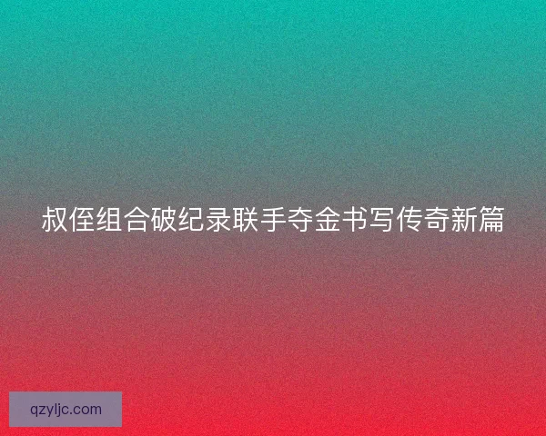 叔侄组合破纪录联手夺金书写传奇新篇
