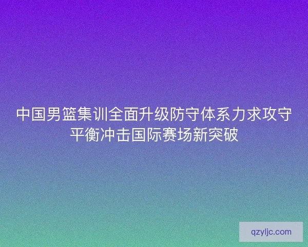 中国男篮集训全面升级防守体系力求攻守平衡冲击国际赛场新突破